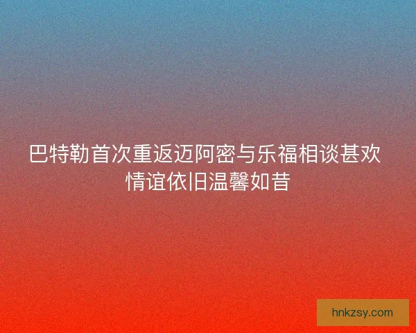 巴特勒首次重返迈阿密与乐福相谈甚欢 情谊依旧温馨如昔