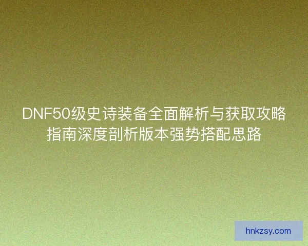 DNF50级史诗装备全面解析与获取攻略指南深度剖析版本强势搭配思路 DNF50级史诗装备全面解析与获取攻略指南深度剖析版本强势搭配思路
