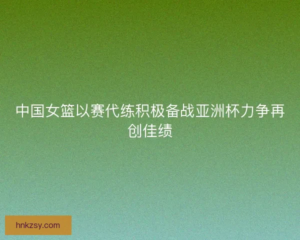 中国女篮以赛代练积极备战亚洲杯力争再创佳绩