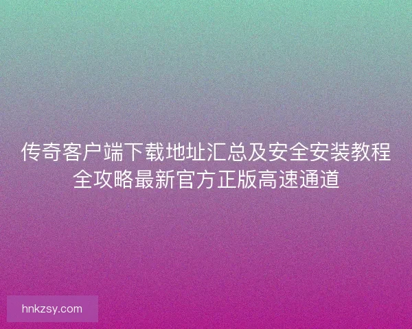 传奇客户端下载地址汇总及安全安装教程全攻略最新官方正版高速通道