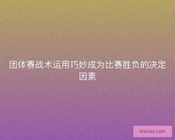 团体赛战术运用巧妙成为比赛胜负的决定因素