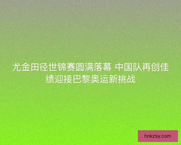 尤金田径世锦赛圆满落幕 中国队再创佳绩迎接巴黎奥运新挑战